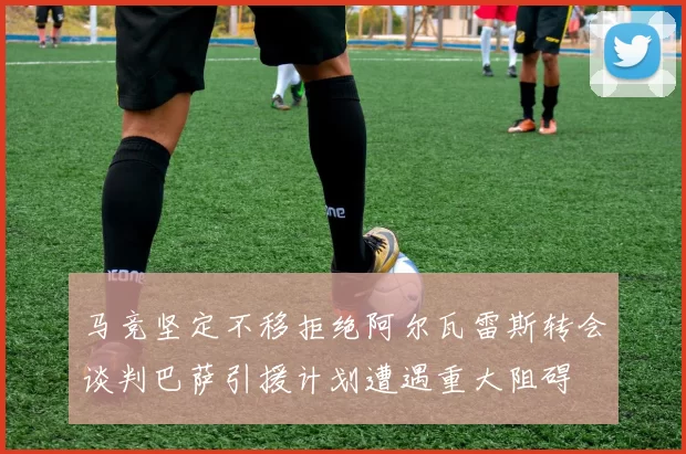马竞坚定不移拒绝阿尔瓦雷斯转会谈判巴萨引援计划遭遇重大阻碍