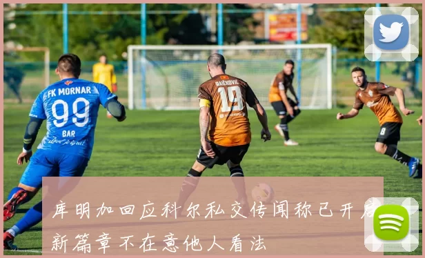 库明加回应科尔私交传闻称已开启新篇章不在意他人看法