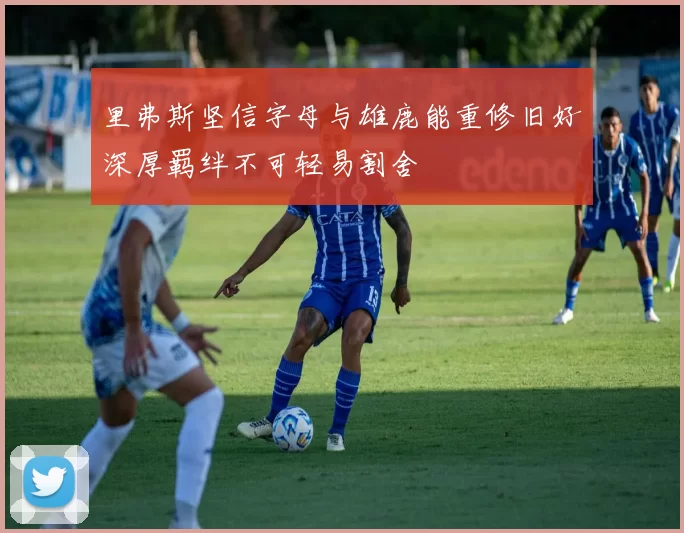 里弗斯坚信字母与雄鹿能重修旧好深厚羁绊不可轻易割舍