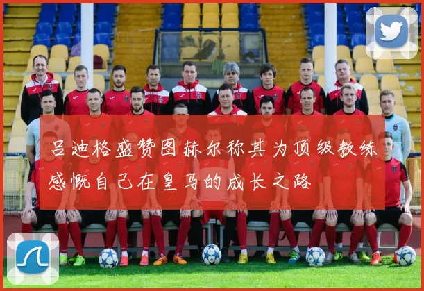 吕迪格盛赞图赫尔称其为顶级教练感慨自己在皇马的成长之路