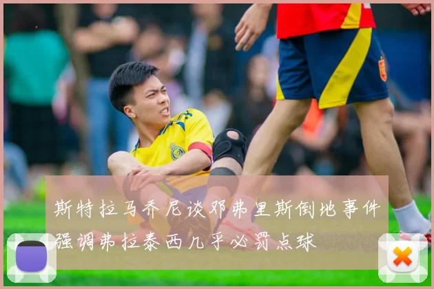 斯特拉马乔尼谈邓弗里斯倒地事件强调弗拉泰西几乎必罚点球