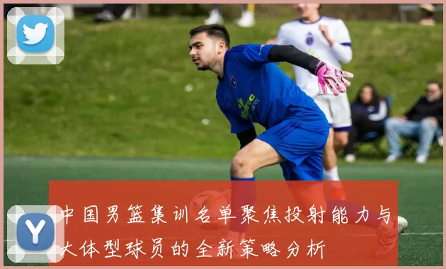 中国男篮集训名单聚焦投射能力与大体型球员的全新策略分析