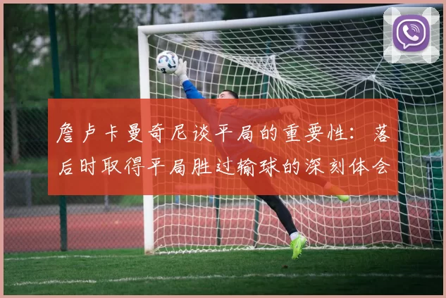 詹卢卡曼奇尼谈平局的重要性：落后时取得平局胜过输球的深刻体会