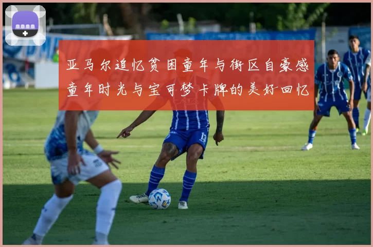 亚马尔追忆贫困童年与街区自豪感童年时光与宝可梦卡牌的美好回忆