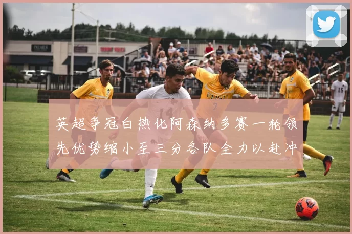 英超争冠白热化阿森纳多赛一轮领先优势缩小至三分各队全力以赴冲刺阶段