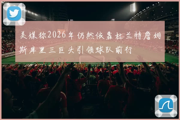 美媒称2026年仍然依靠杜兰特詹姆斯库里三巨头引领球队前行