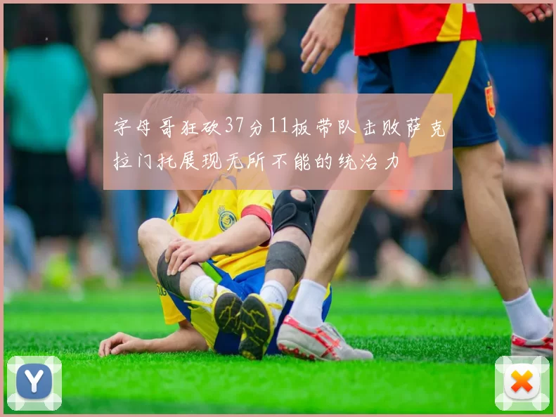 字母哥狂砍37分11板带队击败萨克拉门托展现无所不能的统治力