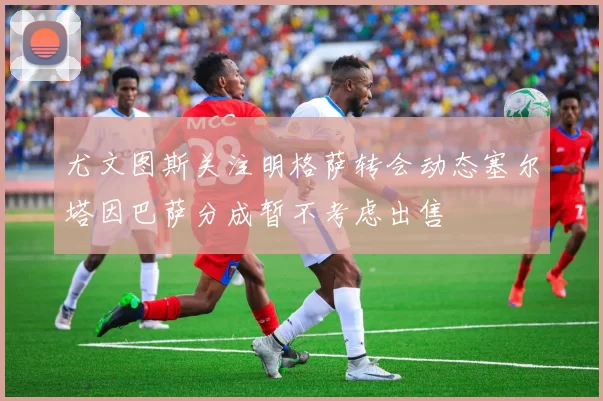 尤文图斯关注明格萨转会动态塞尔塔因巴萨分成暂不考虑出售