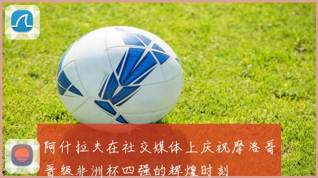 阿什拉夫在社交媒体上庆祝摩洛哥晋级非洲杯四强的辉煌时刻