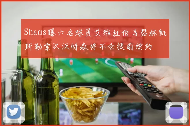 Shams曝六名球员艾维杜伦马瑟林凯斯勒索汉沃特森将不会提前续约