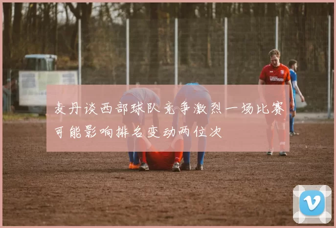麦丹谈西部球队竞争激烈一场比赛可能影响排名变动两位次