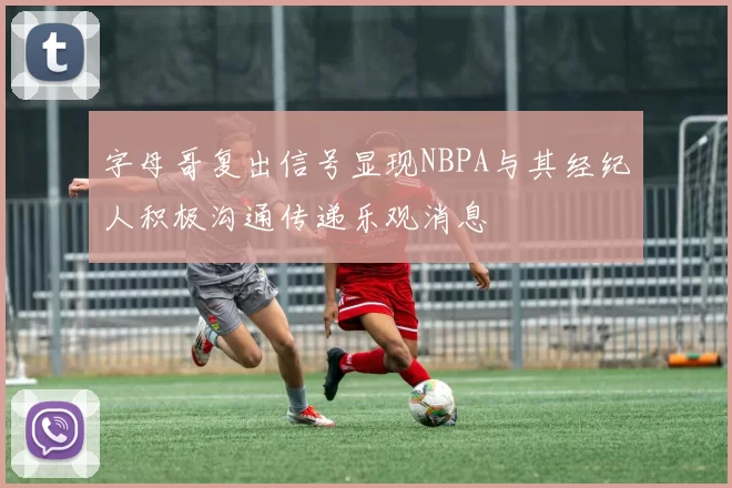 字母哥复出信号显现NBPA与其经纪人积极沟通传递乐观消息