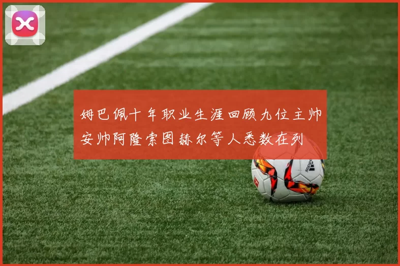 姆巴佩十年职业生涯回顾九位主帅安帅阿隆索图赫尔等人悉数在列