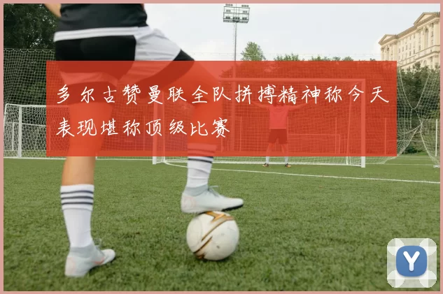 多尔古赞曼联全队拼搏精神称今天表现堪称顶级比赛