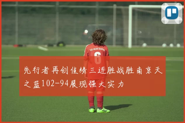 先行者再创佳绩三连胜战胜南京天之蓝102-94展现强大实力